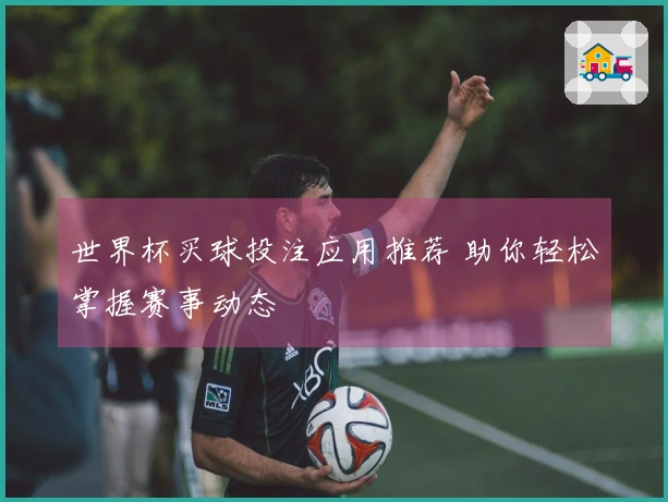 世界杯买球投注应用推荐 助你轻松掌握赛事动态