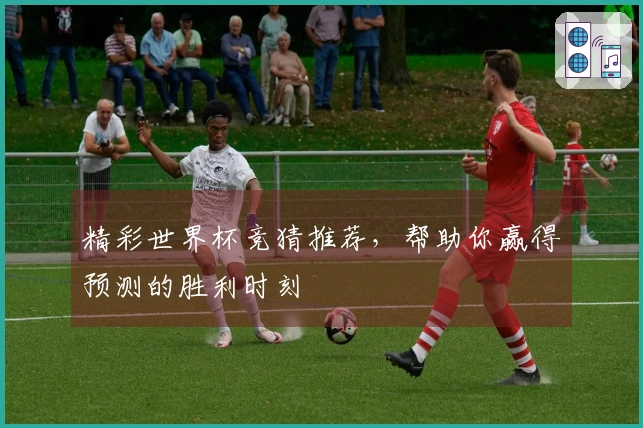 精彩世界杯竞猜推荐，帮助你赢得预测的胜利时刻
